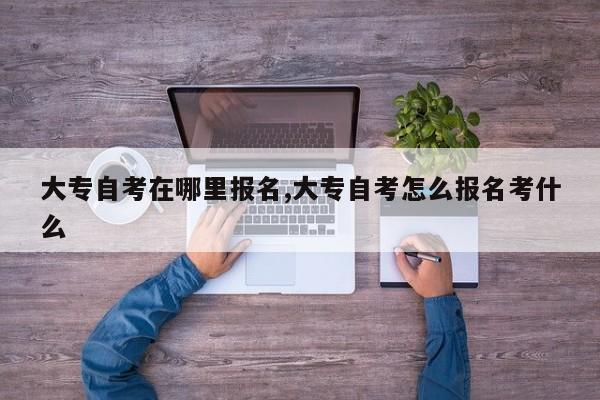 大专自考在哪里报名,大专自考怎么报名考什么