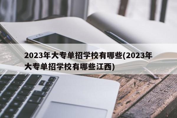 2023年大专单招学校有哪些(2023年大专单招学校有哪些江西)