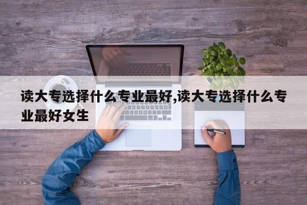 读大专选择什么专业最好,读大专选择什么专业最好女生