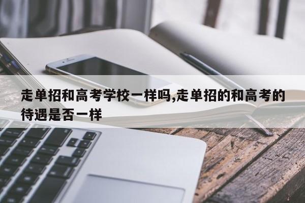 走单招和高考学校一样吗,走单招的和高考的待遇是否一样