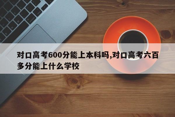 对口高考600分能上本科吗,对口高考六百多分能上什么学校
