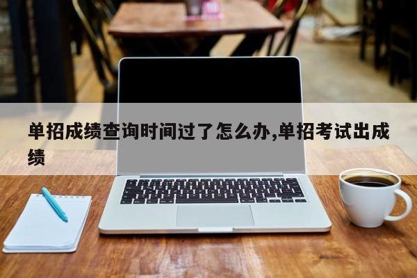 单招成绩查询时间过了怎么办,单招考试出成绩