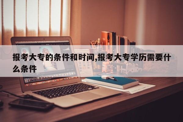 报考大专的条件和时间,报考大专学历需要什么条件