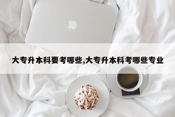 大专升本科要考哪些,大专升本科考哪些专业