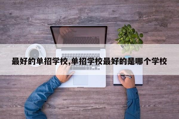 最好的单招学校,单招学校最好的是哪个学校