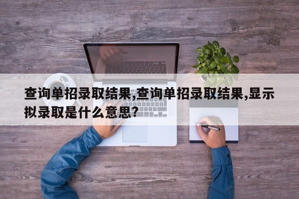 查询单招录取结果,查询单招录取结果,显示拟录取是什么意思?