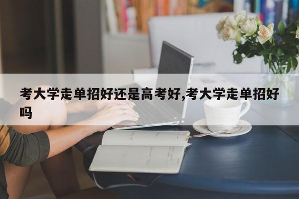 考大学走单招好还是高考好,考大学走单招好吗