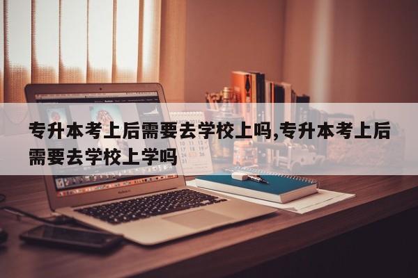 专升本考上后需要去学校上吗,专升本考上后需要去学校上学吗