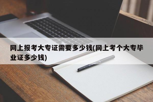网上报考大专证需要多少钱(网上考个大专毕业证多少钱)