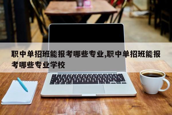职中单招班能报考哪些专业,职中单招班能报考哪些专业学校
