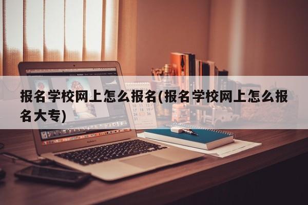 报名学校网上怎么报名(报名学校网上怎么报名大专)