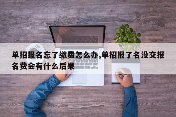 单招报名忘了缴费怎么办,单招报了名没交报名费会有什么后果