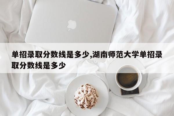 单招录取分数线是多少,湖南师范大学单招录取分数线是多少