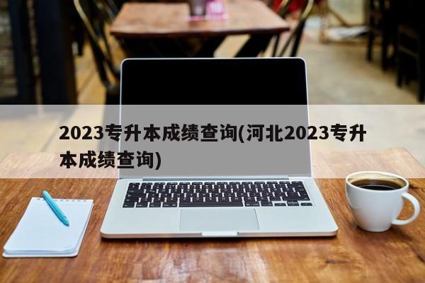 2023专升本成绩查询(河北2023专升本成绩查询)