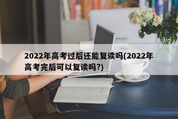 2022年高考过后还能复读吗(2022年高考完后可以复读吗?)