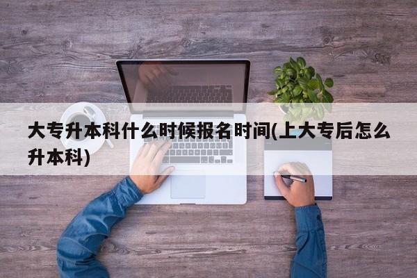 大专升本科什么时候报名时间(上大专后怎么升本科)