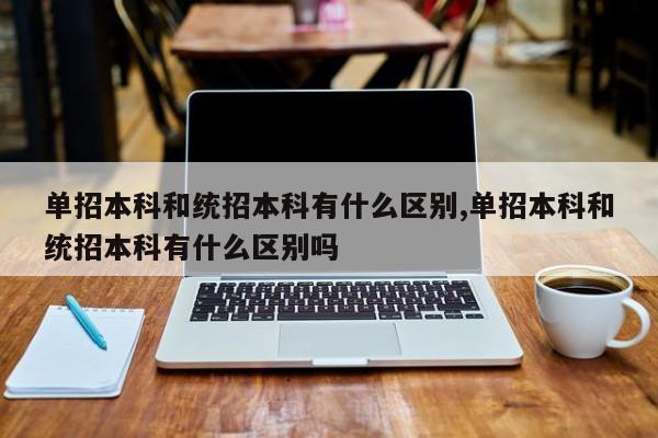 单招本科和统招本科有什么区别,单招本科和统招本科有什么区别吗